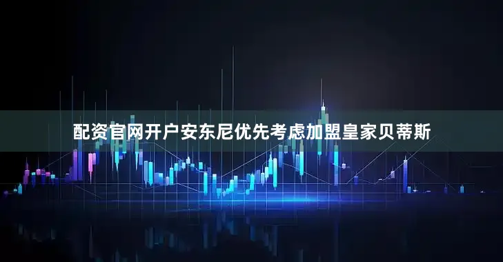 配资官网开户安东尼优先考虑加盟皇家贝蒂斯