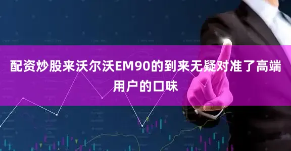 配资炒股来沃尔沃EM90的到来无疑对准了高端用户的口味