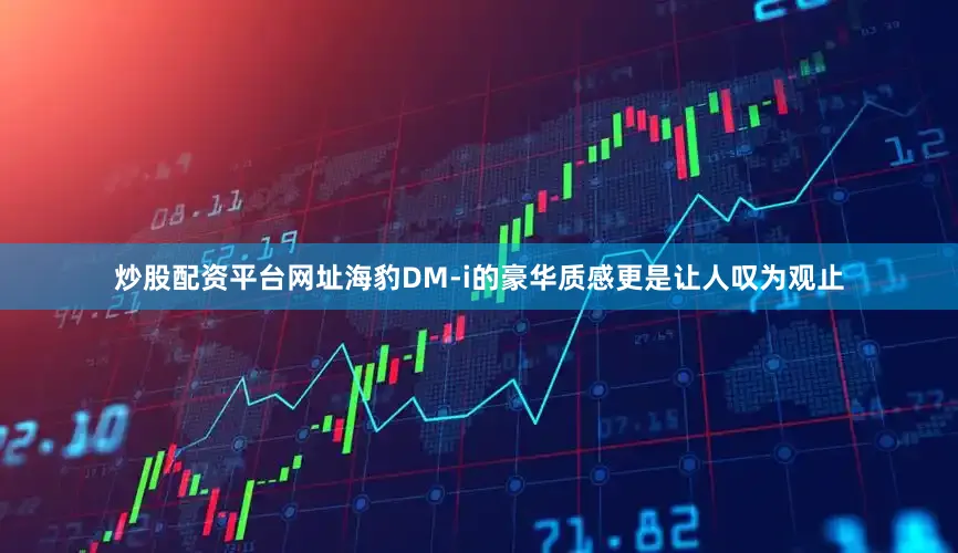 炒股配资平台网址海豹DM-i的豪华质感更是让人叹为观止