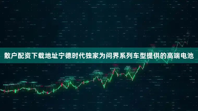 散户配资下载地址宁德时代独家为问界系列车型提供的高端电池
